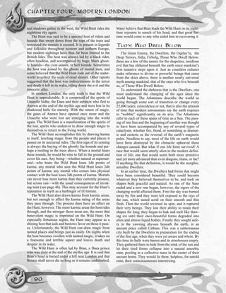 and shadows gather in the west, the Wild Hunt rides the
nighttime sky again.
The Hunt was said to be a spectral host of riders and
hounds that swept down from the tops of the trees and
terrorized the mortals it crossed. It is present in legends
and folktales throughout western and nothern Europe,
but modern sightings have thus far been limited to the
British Isles. The host was always led by a black rider,
often headless, and accompanied by huge, black ghost-
ly hounds—the cwm annwn, or hell hounds. Sometimes
the host was joined by the ghosts of mortal men, and
some believed that the Wild Hunt rode out of the under-
world to collect the souls of dead sinners. Other reports
suggested that the host was indiscriminate in the terror
and death it left in its wake, riding down the evil and the
innocent alike.
In modern London, the only truth is that the Wild
Hunt is unpredictable. It is comprised of the spirits of
Unseelie Sidhe, the Daea and their subjects who fled to
Annwn at the end of the mythic age and were lost in its
shadowed halls for eternity. With the return of magic,
the gates of Annwn have opened once more and the
Unseelie who were lost are emerging into the world
again. The Wild Hunt is a manifestation of the spirits of
the lost, spirits who endeavor to draw enough magic to
themselves to return to the living world.
The Wild Hunt accomplishes this by drawing karma
to itself, leeching magic from the people and places it
passes on its nocturnal rides. The first sign of its coming
is always the baying of the ghostly fae hounds and per-
haps a rustling in the trees above. When a mortal hears
these sounds, he would be wise to fall to the ground and
cover his ears. Any being—whether natural or supernat-
ural—who hears the Wild Hunt loses 1d6 points of
karma; any mortal who sees the Wild Hunt loses 2d6
points of karma; any mortal who comes into physical
contact with the host loses 3d6 points of karma. Mortals
can never lose more karma than they currently possess,
but scions can—with the usual consequences of invok-
ing taint (see page 46). This may account for the Hunt’s
reputation in myth as a harbinger of ill fortune.
The Wild Hunt also draws karma from karmic areas,
but not enough to affect the karma rating of the areas
they pass through. The process does have an effect on
the Hunt, however. The more karmic areas the host rides
through, and the stronger those areas are, the more that
benevolent magic is imprinted on the Wild Hunt. On
especially fortuitous nights, the Hunt may appear as a
shining host that aids and bestows favor on those it pass-
es. Unfortunately, the Wild Hunt can draw magic from
tainted places and beings just as easily. On nights when
the host becomes swollen with tainted magic, it takes on
a fearsome and terrible aspect and leaves death and
despair in its wake.
The Wild Hunt is often led by Bran, a Daea prince
who was slain at the end of the mythic age. It is said that
Bran’s head is buried under a hill near London and that
Britain shall never die so long as it remains undisturbed.
Many believe that Bran leads the Wild Hunt on its night-
time sojourns in search of his head, and that great for-
tune would come to any who aided him in recovering it.
THOSE WHO DWELL BELOW
The Great Enemy, the Dwellers, the Oqalay’ta, the
Deep Terrors, Siths, Firbolg, Those Who Dwell Below:
these are a few of the names for the shapeless, insidious
evil that has slithered beneath the earth since mankind’s
first tentative steps upon it. Just as countless cultures
make reference to divine or powerful beings that came
from the skies above, there is another nearly universal
myth among mankind: that of the ones who live beneath
us, of Those Who Dwell Below.
To understand the darkness that is the Dwellers, one
must understand the changing of the ages since the
world began. The Atlanteans describe the world as
going through some sort of transition or change every
25,800 years; coincidence or not, that is also the amount
of time that modern astronomers say the earth requires
to “wobble” significantly on its axis. The Atlanteans
refer to each of these spans of time as a Sun. The pass-
ing of one Sun and the beginning of another was thought
to have been accompanied by any of several types of
cataclysm, whether fire, flood, or something as dramat-
ic and esoteric as the reversal of the earth’s magnetic
poles. Needless to say, most of the life on earth would
have been destroyed by the climactic upheaval these
changes caused. But what if one life form survived? A
race that would seem utterly alien to the modern defini-
tion of life; one that would seem both more primitive
and yet more advanced than even dragons, titans, or fae?
If anything fits that definition, it would be the morphic,
amoebic Dwellers.
In an earlier time, the Dwellers had forms that might
have been considered beautiful. They could become
whatever they believed themselves to be, and took on
shapes both graceful and natural. As one of the Suns
ended and a new one began, however, the rigors of the
changing world affected them. First the sky was burned
away by fire and they were left exposed to the rays of
the sun, which tasted acrid on their smooth and thin
flesh. Then the world reversed its spin, and it ruptured
their very beings. They lost their ability to retain their
shapes for long; they began to leak and melt like thaw-
ing ice until their once-beautiful forms degraded into
alien and almost liquid bodies. Finally they sought safe-
ty in the yawning abysses beneath the earth, in an
ancient place called Catham. This was a subterranean
city built by the Dwellers in preparation for the ending
of the first age, when they were yet aware and whole. By
this time its halls were barren and its storehouses empty.
They gathered there to hide from the stink of the sun and
let their tired forms collapse into a natural amoebic
state, pooling in a collective mass in the center of their
ancient home. They would lie there, helpless, for untold
eons, their consciousnesses intermixing.
CHAPTER FOUR: MODERN LONDON
90
 
