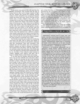 As the karmic races arose to life in the next Sun, the
Dwellers reawakened. They recoiled from the taste of
karma, however; they were no longer creatures of light
and life. Instead, they favored the soothing, cloying
embrace of taint, and pulled on its corruption to become
mobile and aware once more. One by one they left the
tainted mass of their collective hive, and as they
emerged took on the forms of beasts terrible and unique,
each one shaped from shards of the dreams and night-
mares of the ancient race. These forms were as efficient
as they were horrific: they bore tentacles and claws to
pull the bulk of the creatures through lightless caverns,
countless eyes and orifices to see and prey upon the
primitive life that made its homes in the tunnels, and a
gray, putrid skin with an unnatural sheen. This oozed a
viscous slime that hardened into a defensive carapace
when needed, melted back into liquid to assist the crea-
ture’s squeezing through narrow openings or allow it to
cling to cavern walls, or even took on corrosive proper-
ties when needed to eat through rock or flesh.
The Dwellers found the new world to be overflowing
with karma and light, both of which were baleful to
them, and resolved to return it to the primitive, darkened
state they remembered. Their early encounters with
mankind and with the karmic races were disastrous;
primitive humans saw them as demons and monsters
and assaulted them with flame, while the mighty drag-
ons and titans united in the early days of the mythic age
to drive the aggressive Dwellers back underground. One
by one, the parts of that collective entity returned to
Catham, dragging some captives with them, and it
began to whisper foully to itself of hate and revenge.
It was then that the Dwellers discovered that their
forms were not only malleable, but could mimic others’
shapes. All that was necessary for any of the individual
Dwellers to attain a shape was for that creature to have
been brought, living, to Catham, and there immersed in
the living lake and fed upon by its many minds. That
creature was kept alive, eternally, in a dark form of half-
life, constantly aware and in agony and, worst of all, in
terrible fear. Never for a moment are those trapped in the
lake alleviated of the terror of the Great Enemy. Many
folklore tales of doppelgangers, ghosts, and other strange
sightings of people where they should not be, hundreds
of miles from their homes or years after their deaths,
were simply sadistic “tests” by the Dwellers who had
captured unfortunate victims and taken on their forms.
This ability to walk unseen among the other races
was the Dwellers’greatest weapon. Rather than fight the
stronger titans and dragons again, they chose the race of
man as their seeds of taint, as the unwitting servants that
would complete their plan to make all the world their
home. One day they would drown every living creature
in the dark lake below, becoming and controlling any-
one and anything that they wished. They infiltrated the
kingdoms of mankind, using the dragons’ gift of magic
to breed taint. They offered power from their collective
mind to those who would bind themselves to them and
give of their life forces, in return making those mortals
powerful but also susceptible to the madness of taint.
They were there with the Kurgans when they crossed the
plains to Erebea, and they came through the earth to
whisper promises to the Qeztlan slaves that were subju-
gated by the Atlantean imperialists. They took the form
of giants and mated with the titans of Jotunheim, creat-
ing the powerful, warlike spawn called Fomorians, and
they lured broods of dragons into the depths, trapping
them with taint and driving them mad.
They hoped that the magi of the mythic age would be
foolish enough to continue casting spells beyond their
means, spreading taint in ever-increasing boundaries. At
CHAPTER FOUR: MODERN LONDON
91
THE DWELLERS IN MYTH
Subterranean creatures exist in many tales and
myths, even those stories being created in the modern
age today by the crackpots and the outsiders of socie-
ty. Modern psychologists claim that it’s a shared racial
memory. Anthropologists suggest that it’s something
all human cultures latch on to, as the space beneath
the earth is necessarily mysterious yet venerated. Both
are reasonable ideas . . . and both are wrong.
References to an advanced subterranean race is
ubiquitous among human cultures because the
Dwellers are, or at least were, also ubiquitous among
human cultures. They were the race described by the
Christian Bible’s Book of Jubilees as being banished
to the depths of the earth and bound there by angelic
servants of God. They were the beings that early
Africans, Australians, and Pacific Islanders thought of
as their ancestors, coming up from the earth and
“making many tribes,” then returning to the earth.
They were the creatures that Scottish farmers
described to 17th century scholar Reverend Kirk in
his studies of subterranean and supernatural beings.
They were the Agharti of Central Asia, the inspiration
for Grendel and his Hell-mother in the first modern
written literature of the human race, and their memo-
ry persisted even recently in the form of the out-
landish Dero of the Shaver conspiracy of the 1960s.
Why would the Dwellers be so seemingly pacifistic?
Why would they be seen as a “source people” or as
ancient fathers? Throughout the end of the mythic
age, knowing that their time was short, these other-
worldly beings saved many of mankind, and kept
them safe through the long winter in the depths of the
earth. Yet they are not a benign race, and bear no love
for humankind. They kept humans not as children to
be guided or as brothers upon whom to bestow mercy.
They kept them as cattle.
SIDEBAR 4-8
 