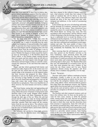 times they even went out of their way to remove dan-
gerous tainted supernatural creatures from the realms of
mankind, so that no correlation would be made between
spellcasting and the effects of taint on non-human races.
These actions spawned the false tales that survive even
today in Central Asia, of the “holy people below” who
supposedly protected and guided mankind. Religious
zealotry and martial religious doctrine were among the
heritages they bequeathed to mankind as well, as the
more destruction there was of the world’s peaceful cults
and religions, the less likely humans would be to nurture
karma and repair the taint that had already been caused.
They reveled in the tainting of dragons, as their ram-
pages drove humans to greater magical lengths to
defend themselves, compounding taint itself.
But the magi were more foolish than even the
Dwellers suspected, or more desperate. In the last days
of the mythic age, a cabal of sorcerers from the many
cultures and kingdoms of man performed a final mighty
ritual. Its goal may have been to protect their world from
the now-mad dragons and the rampaging titans who had
thundered down from the north. Or perhaps it was to
steal the life-force, the karma, away from those races of
power. Whether the dragons or titans caused the ritual to
go awry by interrupting it, or the Dwellers altered the
ritual’s effects, or the humans simply reached beyond
their own means and lost control, none are left alive to
say. Regardless, the ritual ripped a hole through which
both karma and taint began to drain in a horrific vortex,
causing the cataclysm of fire and flood that ended the
mythic age.
Magic, and that which quickened both karmic and
tainted races alike, began to fail. As the oceans rose over
the land and fire rained from the sky, some humans
sought refuge in the mountains or in the magical realms
that their sorcerers had prepared for them. Others
attempted to wait out the floods and the cataclysms at
sea, surviving in huge flotillas of vessels. Eventually
those survivors found land and prepared to wait out the
long cold winter that would follow, barely living
beneath the ice and glaciers. There were fearfully few of
them, however. Far more humans survived by a darker
means.
The Great Enemy, seeing their end approaching and
knowing that in this new world there could be no awak-
ening without the power of humans to bring karma (and
therefore taint) to the world, dragged whole peoples
down into the deeps with them, sustaining the races
through the dark ages of the ice. When the cold had
passed and the world was ready for human habitation
once more, something flickered in the mindless walls of
stone-like, amoebic flesh that sealed off the warrens
below from the sun and air above. The collective mind
of the Dwellers moved aside the pieces of its body that
kept the races of mankind below, and let them climb up
into the light once more.
But humanity did not survive those dark centuries
without cost. Only the Dwellers know what nightmares
they have planted in the collective human conscious-
ness, what primitive switch they have placed in the
minds of mankind that will be thrown at the Great
Enemy’s whim, what unknown shapes have been bred
beneath the skins of the men and women that walk,
intrigued and ambitious, in the world of reawakening
magic above.
In the modern age, the noise of technology and media
and the demands on Londoners’ attentions have grown
steadily over the last century. These distractions have
masked the return of a sound unheard for an age. Those
Who Dwell Below are stirring once more, this time
ascending to full consciousness, and the chthonic sound
of their awakening is like the buzzing of angry bees, act-
ing at a subliminal level to invade the dreams of the
unbalanced and the desperate. As on the previous occa-
sions that the Dwellers have intervened in the affairs of
men, they have infiltrated and established several organ-
izations and cults. The most notable of these is the
Invisible Basilica, the vehicle of their return to the world
and, accidentally but thankfully, that of the scions as
well.
More worrying than the self-important secret soci-
eties they sponsor are the Dwellers’ activities as the
Grey Gentlemen, vague unnoticed forms that walk
among men in their sprawling city. They have infiltrat-
ed all strata of London government and business, laying
down secret plans and compromising key individuals,
subverting them to their cause. The Machiavellian plots
they sow will undoubtedly be revealed in time, but for
now, their mere presence has cast a shadow of fear
across the city whose source can’t be seen. Shared
nightmares abound among the populace and those
already close to madness leap gleefully over the edge.
TAINT SEEKERS
The term “taint seeker” defines a multitude of unwise
individuals. Usually it refers to one who has been
touched by taint and gains an unholy lust for more con-
tact with the vile corruption. Sadistic cults, insane sor-
cerers, drug addicts whose chemical-induced journeys
have taken them into dangerous territory, and Thelema
agents fallen from the pure path are all examples of those
who actively seek out taint to wallow in its viscous evil
and allow its corruption to fill their souls and release the
beast within.
The Dwellers and other unnatural creatures seek out
those who embrace taint, for these are the perfect ser-
vants for their cause; namely, to defile the spiritual
realm, turning karma into taint. Beyond serving these
masters, taint seekers are rarely interconnected; chaos is
the state to which they tend, and this disinclines them
from structure or organization. Some flirt with taint as
the ultimate recreational drug, while others use it to tap
dark powers that would otherwise be beyond their reach.
Regardless of their desires, all taint seekers must first be
bound to a powerful, tainted creature. Such binding
comes at the cost of the degradation of one’s health or
spirit, but may also have future repercussions that only
CHAPTER FOUR: MODERN LONDON
92
 