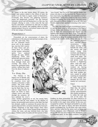 CHAPTER FOUR: MODERN LONDON
93
the master in the deal knows about. Of course, the
longer taint seekers submit to the effects of taint, the
harder it is for them to regain control of themselves.
Eventually, they devolve into gibbering monsters,
insane but dangerously powerful. The line between
hedonistic power and self-destruction is a fine one, but
strangely alluring to some. A few cross the line and
become taint-taken, consumed by taint but no longer
affected by the insanity and crippling effects of being
tainted-tempted. However, such power comes at the cost
of the last vestiges of humanity.
PRIMORDIALS
Primordials are the consciousness of place, the
embodiment of the physical and spiritual energies of air,
earth, fire, and water. They
are raw elemental forces
given will. In the modern
age, man has both venerat-
ed these forces and poi-
soned them. In London,
several greater primordial
spirits have endured
through the ages, fitfully
slumbering while man
defiled their physical forms
or attempted to placate
them through ritual and
worship. The return of
karma has quickened these
entities, calling them back
from the abyss of unknow-
ing.
THE DARK ONE
The Thames is the
largest river in Britain, and
as it draws near the sea, fed
by countless rivers and
streams, it becomes a tidal
estuary. The Celts called
this river An Thame, mean-
ing the Dark One, for rea-
sons no longer known. Its
banks are home to many
villages, towns, and cities;
through the centuries, all
have polluted the river’s
water, whether egregiously or not, but among them
London has had the most impact. In the absence of
karma, the primordial spirit known as the Dark One had
lain dormant, unable to counteract the poison that rav-
aged its physical form. As karma returned, the lesser pri-
mordia—fragments of the larger being’s form—have
begun to awake. Most of these benign beings attempt to
cleanse the water, and may befriend those who help
them. Children north of London tell their parents of their
“new friends” that live in the river, and the simple fish-
ermen who dare to eat the fish from the Thames seem to
have more lucky days than they can remember ever hav-
ing had before. Young men wander by the river’s shores
in hopes of meeting one of the elusive, beautiful young
girls, dressed in willowy clothes or not at all, who their
friends claim to have spotted swimming at the water’s
edge.
The Dark One itself has been overwhelmed, howev-
er, and has lately come to full awareness of the level of
sewage, waste, and chemical bile that has been poured
into its body. Its consciousness has slipped into the
lightless hole known as the Black Deep. From this fes-
tering abyss, the elemental sends forth rogue primordia
to wreak havoc along the southern stretches of the river,
starting at the London docks. Those who use the river
for industrial purposes
have reported strange
occurrences: dark
shapes moving swiftly
beneath the water, sud-
den storms and high
waves rising from
nowhere, and dangerous
vortexes that can suck a
small boat under. The
river in central London
and points south has
become a frightening
place, cruel and capri-
cious, and many river
workers are leaving
their jobs in fear fortheir
lives. The official line is
that freak weather pat-
terns caused by global
warming are responsible
for these strange phe-
nomena; the river com-
munity isn’t convinced.
ERCE
Vaster than even the
Dark One, the primor-
dials of the earth are
myriad consciousnesses
that slumber ponderous-
ly within the rock and
soil of the land. The
Goddess (as these primordials are often referred to in
their collective) is benign to those who respect her body,
but terrible in her anger when defiled. In the area now
occupied by London, the largest primordial is an entity
called Erce. Her name is Saxon, and those fair-haired
people worshipped her. So did those who came before
them, and they called her by names such as Danae and
Dannan. However, since Christianity came to Britain’s
shores, the old ways have been all but abandoned. Erce
is a forgotten name. As she slowly awakens, Erce gives
 