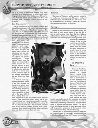 CHAPTER FOUR: MODERN LONDON
94
life to a variety of organisms, ranging from stone
guardians in the shape of men to pallid, motile slime
clinging to the tunnels of the Underground. These crea-
tures alternately attack, ignore, and assist those who
encounter them, seemingly without reason or pre-
dictability.
THE UNSEEN HOST
For the first half of the 20th century, London was
plagued by pea-soupers, vile smogs that contributed to
the deaths of thousands of Londoners each year. The
Clean Air Acts of 1956 and 1965 reduced the clouds of
soot and smoke, but the pollution is now more insidious:
thousands of automobiles clog the city’s roads each day,
spewing forth sulfur and invisible carbon monoxide, and
the city’s industries belch poisons of other sorts into the
skies. Not unlike the
weather itself, the primor-
dials of London’s skies are
mercurial and unpre-
dictable. They are playful
and joyous on clear and
healthy days, pulling off
pedestrians’ hats and mak-
ing rubbish dance in beau-
tiful spirals; on govern-
ment-declared “health
warning” days, when the
elderly are instructed to
remain indoors and chil-
dren are told not to play
outside due to the level of
air pollution, the spirits are
likely to be driven into
violent, confused rages at
the burning particulates
that are thrust into their
forms.
At best on such days,
angered primordial spirits
of air roar through the
streets as an unseen host,
bringing terrible stenches
and worsening the already
unpleasant weather. At
worst, especially at night
and in the gray light of
dawn, strange fogs coa-
lesce, reminiscent of the pea-soupers of the previous
century. These malodorous fumes have a life of their
own, and pursue lone pedestrians down alleyways, clos-
ing in to choke them to death. Small children, among the
few in London to look above the pavement, cower in
terror as their innocent eyes see the truth in the clouds:
monstrous faces that glower with hate at the inhabitants
of the city that have caused them such pain.
SCIONS
The scions of FIREBORN are by necessity central to
the modern age of any campaign. There are a number of
different ways in which both PC and NPC scions could
be incorporated into the setting. Sidebar 4–7 sets out
three alternative scenarios for doing so.
SHADES
Shades are the coalesced will of mortal beings that
have died; in other words, ghosts. Where the will of
such an entity persists, it can shape the flows of karma
and manifest in the physical world for good or ill, or for
some other, unknowable purpose. As magic builds in the
modern age, shades have
returned to the physical
realm in great numbers;
in a city such as London,
where great and terrible
acts were perpetrated on
a daily basis at various
times in its history, the
shades of the dead have
ample reason to remain,
tethered by pride, hate, or
regret.
THE WEEPING
DEATH
Some say that karma
can awaken even the
smallest of natural
forces, creating living
creatures as the embodi-
ment or manifestation of
an ideal. Such may be the
case with Staphylococus
Aureus; if it is, God help
the human race. These
magically empowered
microbes work a hideous
change within those they
infect. Coating the host’s
skeletal structure with a
black resin film that is
both resilient and con-
tractile, and exuding a toxin that causes the surrounding
tissue to rupture, the bacteria transform the host into an
ambulatory, suppurating corpse that is resistant to most
forms of physical and chemical trauma. The host is
given superhuman strength by these chemical effects,
and the primitive awareness of the bacterial colony
directs it to do one thing only: kill the living.
The first case of the disease occurred not long after
the return of magic. It was quickly brought under con-
trol by Special Branch, and LN-7 became involved and
 