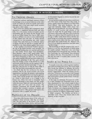 CHAPTER FOUR: MODERN LONDON
95
THE FIREBORN AWAKEN
Dispersed, confused, and largely unaware of their
true heritage, scions are as yet unknown in the wider
world. In London the scions are equally unrevealed,
although some of the more astute occult societies
may guess at their nature.
Most scions have always felt a strangeness about
themselves, a separation between them and other
folks. For a few scions, mostly in London and the
surrounding area, the reason for this became clear
on the eve of the Chinese New Year in 2001; most,
however, still have not come to a true understanding
of their nature since that time. As karma spreads
outward at an ever-increasing rate, more scions
awaken. They make their way to London by chance
or design, but they are still few in number and vul-
nerable in a city where menace gathers like a storm.
As the numbers of awakened Fireborn increase,
the call of the brood becomes more powerful. An
actual brood bonding does not manifest until scions
are near (within Trivial range) their broodmates.
Most therefore wake to their power alone, while
broodmates are in some far-off city. With the song of
their blood thrumming in their veins, the fortunate
ones gather together, pale and uncertain imitations of
the majestic gatherings of old. They gain comfort
from one another, a sense of the familiar in a wide
and hostile world, but they are few against a tide of
darkness and have limited knowledge—if any—of
their past, and even less of what the future holds or
why they have been reincarnated here and now.
It is likely that the first to discover the scions’
existence will be the secret societies and occult
organizations that have the greatest understanding
of the new supernatural forces moving through their
world. There will be groups who regard the scions
as a threat to their power, or as a danger to the
human race; others will want to manipulate them
and take advantage of the potent soul that resides
within the scions’relatively weak human shells. The
military and LN-7 may hunt the scions. The
Gehenna Consortium and Invisible Basilica will
mobilize their extensive resources to capture and
harness their power. Other groups might seek to ally
themselves with, or exploit, the scions.
PROPHECIES OF THE DRAGON
Even those who become aware of the scions are
unlikely to know precisely what they are dealing
with. The true nature of the scions is not widely
known within these hidden circles, and knowledge
of reincarnated dragons is entirely beyond the rest
of society’s ken.
Several ancient prophecies and obtuse occult texts
tell of the return of the Great Ones (this could, of
course, equally refer to the dragons or to Those Who
Dwell Below). Like most prophecies, they are
vague and imprecise, hidden within insane ram-
blings and esoteric gibberish. As a result, although a
number of occult societies and scholars of the
arcane are aware that the great beings of the past
will return in the modern day, their view of what the
beings were and how they will manifest in the mod-
ern age is wildly varied. Some believe that the sup-
posed beings are no more than symbolic representa-
tions of great power, others that they were literally
giant lizards that could breathe fire. Whatever the
view, it is one based on superstition and faith rather
than knowledge.
The knowledge of what the dragons truly were is
known to a very few; the Guardians of Athoth being
the notable example. Others have only myth frag-
ments handed down through the long centuries, and
their knowledge has unfortunately been corrupted
and altered with time. However, there is no doubt
that once the truth is revealed, these societies will
react with fervor.
SCIONS IN THE PUBLIC EYE
Eventually, scions may awake in greater numbers,
and could consolidate their power. The scions might
form broods that infiltrate or influence the power
structures of the nation, or form powerful (but well
known) organizations within the existing govern-
ment base. If this occurs, scions may even eventual-
ly hold positions of great power, and the authorities
and various power groups within society would jos-
tle for their favor.
In this stage of a campaign, the scions are as like-
ly to fight corrupted and misguided scions as any
other supernatural foe. One scenario might be that a
powerful occult group moves quickly to co-opt the
fledgling scions. The Children of the Ascendant
Flame is a sinister new religious group that believes
scions to be the next stage in human evolution; they
pursue a doctrine of eugenics frighteningly similar
to Hitler’s programs. The Children are led by a
taint-taken scion whose true masters lurk in the
shadows, as they ever have.
SCIONS IN MODERN LONDON
SIDEBAR 4-9
 