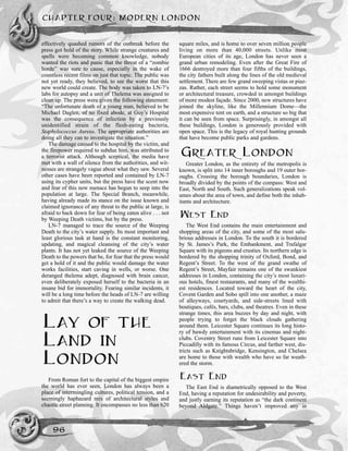CHAPTER FOUR: MODERN LONDON
96
effectively quashed rumors of the outbreak before the
press got hold of the story. While strange creatures and
spells were becoming common knowledge, nobody
wanted the riots and panic that the threat of a “zombie
horde” was sure to cause, especially in the wake of
countless recent films on just that topic. The public was
not yet ready, they believed, to see the worst that this
new world could create. The body was taken to LN-7’s
labs for autopsy and a unit of Thelema was assigned to
clean up. The press were given the following statement:
“The unfortunate death of a young man, believed to be
Michael Daglen, of no fixed abode, at Guy’s Hospital
was the consequence of infection by a previously
unidentified strain of the flesh-eating bacteria,
Staphylococcus Aureus. The appropriate authorities are
doing all they can to investigate the situation.”
The damage caused to the hospital by the victim, and
the firepower required to subdue him, was attributed to
a terrorist attack. Although sceptical, the media have
met with a wall of silence from the authorities, and wit-
nesses are strangely vague about what they saw. Several
other cases have been reported and contained by LN-7
using its cypher units, but the press have the scent now
and fear of this new menace has begun to seep into the
population at large. The Special Branch, meanwhile,
having already made its stance on the issue known and
claimed ignorance of any threat to the public at large, is
afraid to back down for fear of being eaten alive . . . not
by Weeping Death victims, but by the press.
LN-7 managed to trace the source of the Weeping
Death to the city’s water supply. Its most important and
least glorious task at hand is the constant monitoring,
updating, and magical cleansing of the city’s water
plants. It has not yet leaked the source of the Weeping
Death to the powers that be, for fear that the press would
get a hold of it and the public would damage the water
works facilities, start caving in wells, or worse. One
deranged thelema adept, diagnosed with brain cancer,
even deliberately exposed herself to the bacteria in an
insane bid for immortality. Fearing similar incidents, it
will be a long time before the heads of LN-7 are willing
to admit that there’s a way to create the walking dead.
LAY OF THE
LAND IN
LONDON
From Roman fort to the capital of the biggest empire
the world has ever seen, London has always been a
place of intermingling cultures, political tension, and a
seemingly haphazard mix of architectural styles and
chaotic street planning. It encompasses no less than 620
square miles, and is home to over seven million people
living on more than 40,000 streets. Unlike most
European cities of its age, London has never seen a
grand urban remodeling. Even after the Great Fire of
1666 destroyed more than four fifths of the buildings,
the city fathers built along the lines of the old medieval
settlement. There are few grand sweeping vistas or piaz-
zas. Rather, each street seems to hold some monument
or architectural treasure, crowded in amongst buildings
of more modest façade. Since 2000, new structures have
joined the skyline, like the Millennium Dome—the
most expensive tent on earth, and a structure so big that
it can be seen from space. Surprisingly, in amongst all
these buildings, London is generously provided with
open space. This is the legacy of royal hunting grounds
that have become public parks and gardens.
GREATER LONDON
Greater London, as the entirety of the metropolis is
known, is split into 14 inner boroughs and 19 outer bor-
oughs. Crossing the borough boundaries, London is
broadly divided by the points of the compass: West and
East, North and South. Such generalizations speak vol-
umes about the area of town, and define both the inhab-
itants and architecture.
WEST END
The West End contains the main entertainment and
shopping areas of the city, and some of the most salu-
brious addresses in London. To the south it is bordered
by St. James’s Park, the Embankment, and Trafalgar
Square with its pigeons and crusties. Its northern edge is
bordered by the shopping trinity of Oxford, Bond, and
Regent’s Street. To the west of the grand swathe of
Regent’s Street, Mayfair remains one of the swankiest
addresses in London, containing the city’s most luxuri-
ous hotels, finest restaurants, and many of the wealthi-
est residences. Located toward the heart of the city,
Covent Garden and Soho spill into one another, a maze
of alleyways, courtyards, and side-streets lined with
boutiques, cafés, bars, clubs, and theatres. Even in these
strange times, this area buzzes by day and night, with
people trying to forget the black clouds gathering
around them. Leicester Square continues its long histo-
ry of bawdy entertainment with its cinemas and night-
clubs. Coventry Street runs from Leicester Square into
Piccadilly with its famous Circus, and farther west, dis-
tricts such as Knightsbridge, Kensington, and Chelsea
are home to those with wealth who have so far weath-
ered the storm.
EAST END
The East End is diametrically opposed to the West
End, having a reputation for undesirability and poverty,
and justly earning its reputation as “the dark continent
beyond Aldgate.” Things haven’t improved any in
 