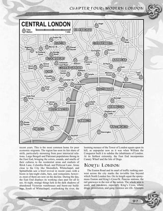 recent years. This is the most common home for poor
economic migrants. The region has seen its fair share of
strife, particularly stemming from poor interracial rela-
tions. Large Bengali and Pakistani populations throng in
the East End, bringing the colors, sounds, and smells of
their cultures to the residential areas and markets of
Brick Lane, Columbia Road, and Petticoat Lane. Areas
close to the City like Shoreditch, Whitechapel, and
Spittalfields saw a brief revival in recent years with a
boom in late-night clubs, bars, and restaurants; howev-
er, most of them are now on the decline. During the day,
the East End displays its working class past for all to
see. At night, strange things lurk in the dark shadows of
abandoned Victorian warehouses and burnt-out build-
ings. South of Whitechapel, overlooking the river, the
looming menace of the Tower of London squats upon its
hill, as unpopular now as it was when William the
Conqueror built it to subdue the inhabitants of London.
At its farthest extremity, the East End incorporates
Canary Wharf and the Isle of Dogs.
NORTH LONDON
The Euston Road and its snarl of traffic rushing east-
west across the city marks the invisible line beyond
which North London lies. On its length squat the epony-
mous Euston and King’s Cross/St. Pancras stations, the
rail gateways to the rest of the nation. The whole area is
seedy and run-down, especially King’s Cross, where
drugs, prostitution, and gang violence are rife. Attempts
CHAPTER FOUR: MODERN LONDON
97
 