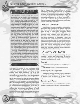 in the late 1990s to inject life back into the area failed
when the terminus for the ill-fated Eurostar, which
would have connected London with Paris via the
Channel Tunnel, never materialized. One of the few
redeeming features in this post-industrial wasteland is
the state-of-the-art British Library, built on Euston Road
as a promise of further renovation to come. That prom-
ise was never fulfilled. Beyond the unremitting squalor
of King’s Cross and the blighted charm of Islington lies
Camden Town, with its markets and bohemian lifestyle.
Once and still the residence of immigrant Irish, Camden
has a reputation for hardened drinking and undesirables,
but also has the Gaelic spirit for music and the arts; its
burgeoning music scene is still thriving in the deepening
recession, and its artists have been inspired by recent
events. Beyond Camden, Chalk Farm Road carries
Camden High Street past the genteel slopes of Primrose
Hill onto the social heights of Hampstead town, the vil-
lage of Highgate and Hampstead Heath in between.
Hampstead is an oasis for the well-to-do, for artists who
make it in Camden, and for minor celebrities. Highgate
is famous for its cemetery, which is magical by day and
ominous by night. Camden, Hampstead, and Highgate
have gained a reputation for the occult in the last few
years, with a high level of supernatural activity being
reported in the area and several notorious occult organ-
izations making their home there.
SOUTH LONDON
South London is most dramatically demarcated by
the Thames on its northern side. Its stretches from South
City Centre to the Tower Bridge, and includes all points
south of them. A fierce rivalry has always existed
between north and south in Britain, and London is no
exception. North Londoners regard their southern fel-
lows with a certain superiority; they claim that outside
the ancient settlements of Southwark, Putney, and
Greenwich, there is little of historical interest south of
the river. On the other hand, the south Londoners con-
sider themselves less up-tight, and don’t much care what
the stroppy northerners think; they live life to the fullest,
rather than allowing themselves to become slaves to
fashion and pretension. South London is a mix of hedo-
nistic night spots and staggering poverty, particularly
since the downturn in the economy.
PLACES OF NOTE
The areas below are appropriate settings for your
campaign’s narrative and action scenes, or might be
chosen by your players as spots they wish to investigate.
Each area uses the following format.
NAME
Location: General neighborhood in which the spot is
found.
Tube Station: Closest Underground rail stations.
HISTORY & DESCRIPTION
Summary of the place’s history, as well as mention of
any notable historical figures involved with its creation
or presence. Also, an overview of the spot’s current
appearance and economic or social status.
FORCES AT WORK
This section contains any secret information regarding
the area or connections it may have to the supernatural.
CHAPTER FOUR: MODERN LONDON
98
THE WORD ON THE
STREET
Throughout this section, you will find sidebars
like this one. They are meant to give your players a
quick summary of not only what is commonly
known about the place being discussed, but also
what is heard in whispered rumors on the street.
London is a hard and dangerous place in the 21st
century, not least for humans, but also for the scions
that have awoken among them. The city of their
youth has changed beyond all recognition in the last
decade, as have their lives. At first glance, London
appears to be the same place, if a bit stranger. But
looking in the shadows one can see the cracks—the
City of Contrasts has fallen through the looking
glass, and life has taken a turn that is as much
Brothers’ Grimm as it is Lewis Caroll.
Within the sprawling metropolis, dangers lurk in
shadowy alleyways and crumbling Victorian ware-
houses; these can be dealt with, or avoided. But
what sanctuary is there in the daylight, where cor-
ruption, both political and supernatural, lies every-
where? Who do you trust in a world suddenly infest-
ed by shapechangers and the possessed, where magi
work to establish their power and government min-
isters broker deals with demons?
To a scion, knowledge is the key; the key to sur-
vival and the key to solving the puzzle of her mod-
ern day incarnation. Perhaps the answer lies hidden
in the museums, libraries, private collections, and
royal palaces of the city, providing clues to the sto-
ries of the past. Or perhaps it is in the people of
London, who are a story themselves that is not yet
finished being told.
SIDEBAR 4-10
 