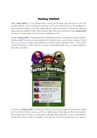 Fantasy Football
What is fantasy football It is a new phenomenon that is emerging over the internet with people from all over the world
                   football?
participating. Actually, it is not a new phenomenon. It has been around for over more than 50 years now. The only difference is,
because of the internet there are more people connected. When more people get connected to a game the entire underground
scenario changes into something big which is what it has become today. There are many sites that are supporting fantasy football
with many fan clubs and associations. It has almost become a full fledged sport online.

Now what is fantasy football It is basically based off the real football league. You don’t necessarily have to be good in football to
                      football?
play fantasy football. You need to just be passionate about it. In fact this entire game is more or less driven with passion. You have
to know your team, know your players and know which player is most likely to perform, least likely to perform. In short you have
to be the coach and know your players. That is how you perform in fantasy football and that is how you win games, by betting on
players that you have faith on.




So how do you play fantasy football It is simple, all you need to do, again is know your players. You need to pick your players
                            football?
from all over the world and form a team for yourself. You can dedicate positions to these players as well as choose to substitute
them with other players as and when you wish. Now based upon the players that you have chosen your team is created. Based on
how these players perform in real life, in real football, you accumulate points. If you have a good team where all your players are
 