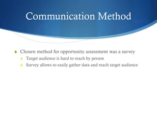 Communication Method
S Chosen method for opportunity assessment was a survey
S Target audience is hard to reach by person
S Survey allows to easily gather data and reach target audience
 