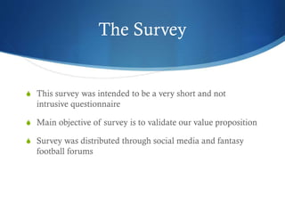The Survey
S This survey was intended to be a very short and not
intrusive questionnaire
S Main objective of survey is to validate our value proposition
S Survey was distributed through social media and fantasy
football forums
 