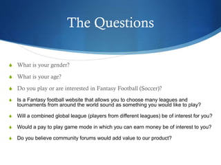 The Questions
S What is your gender?
S What is your age?
S Do you play or are interested in Fantasy Football (Soccer)?
S Is a Fantasy football website that allows you to choose many leagues and
tournaments from around the world sound as something you would like to play?
S Will a combined global league (players from different leagues) be of interest for you?
S Would a pay to play game mode in which you can earn money be of interest to you?
S Do you believe community forums would add value to our product?
 
