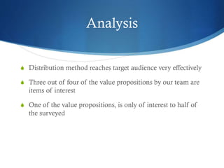 Analysis
S Distribution method reaches target audience very effectively
S Three out of four of the value propositions by our team are
items of interest
S One of the value propositions, is only of interest to half of
the surveyed
 