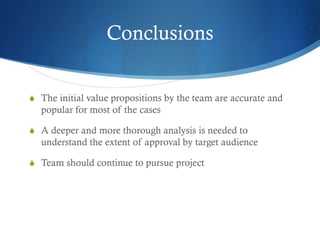 Conclusions
S The initial value propositions by the team are accurate and
popular for most of the cases
S A deeper and more thorough analysis is needed to
understand the extent of approval by target audience
S Team should continue to pursue project
 