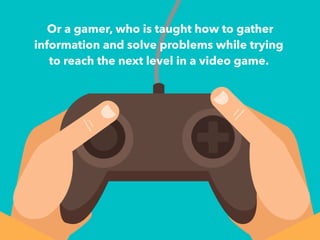 Or a gamer, who is taught how to gather 
information and solve problems while trying 
to reach the next level in a video game. 
+ 
 