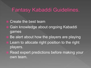  Create the best team
 Gain knowledge about ongoing Kabaddi
games
 Be alert about how the players are playing
 Learn to allocate right position to the right
players.
 Read expert predictions before making your
own team.
 