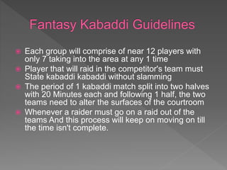  Each group will comprise of near 12 players with
only 7 taking into the area at any 1 time
 Player that will raid in the competitor's team must
State kabaddi kabaddi without slamming
 The period of 1 kabaddi match split into two halves
with 20 Minutes each and following 1 half, the two
teams need to alter the surfaces of the courtroom
 Whenever a raider must go on a raid out of the
teams And this process will keep on moving on till
the time isn't complete.
 