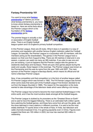 Fantasy Premiership 101

You want to know what fantasy
premiership is? Before you know
what fantasy premiership is, you have
to know where fantasy premiership is
based on. Here are some facts about
the Premier League which is the
foundation of the fantasy
premiership game.

The premier league is actually a club
or association of English football
clubs. There is an English football
league system and it is England’s primary football competition.

In this Premier League, there are 20 clubs. What it does is it operates in a way of
promotion and regulation with another famous English institution called the Football
League. So basically, the Premier League is a corporation with 20 members, with the
members acting as the shareholders. The games in the Premier League have a
season run that runs from August to May. There are 38 matches in total and in one
season, a person can watch as many as 380 matches. If you plan to see one and
you are working, it just so happens that the Premier League sets the games on
weekends (Saturdays and Sundays). There are just a few games played during the
week and usually, these happen in the evenings. The Premier League was known as
the Premiership and this was its name from the year 1993 until 2007. The main
sponsor of the Premier League is Barclays Banks, which means its official and full
name is Barclays Premier League.

Now, it has competition and that competition is in the form of another league called
FA Premier League which was formed in 1992. The FA Premier League was formed
when some clubs that were part of the Football League First Division decided to be
cut from the league (founded in 1888). The reason for the separation is the clubs
wanted to take advantage of the television deals which were offering a lot money.

The Premier League has turned to become the most watched football league in the
entire world, and it has the most lucrative deals amongst all the football leagues.

The Premier League is dubbed by its promoters as the “Greatest Show on Earth“
and is said to have the biggest following. There is an estimated half a billion sports
fans watching the football games, and these fans come from all over the globe, with
the show televised in many stations in different countries. It is said to be the most
widely distribute TV sports show in the whole of Asia. In India, two television and
cable channels broadcast it live. It is gaining popularity even in China. Figures even
suggest that there are 100 million in 2003, but now has reached 500 million in
viewership.
 