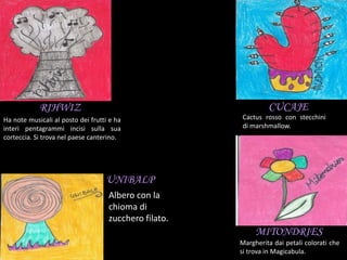CUCAJE
MITONDRIES
Cactus rosso con stecchini
di marshmallow.
Margherita dai petali colorati che
si trova in Magicabula.
RIHWIZ
Ha note musicali al posto dei frutti e ha
interi pentagrammi incisi sulla sua
corteccia. Si trova nel paese canterino.
UNIBALP
Albero con la
chioma di
zucchero filato.
 