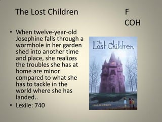 The Lost Children
• When twelve-year-old
Josephine falls through a
wormhole in her garden
shed into another time
and place, she realizes
the troubles she has at
home are minor
compared to what she
has to tackle in the
world where she has
landed..
• Lexile: 740

F
COH

 
