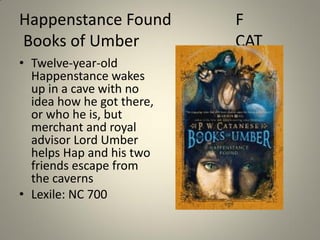 Happenstance Found
Books of Umber
• Twelve-year-old
Happenstance wakes
up in a cave with no
idea how he got there,
or who he is, but
merchant and royal
advisor Lord Umber
helps Hap and his two
friends escape from
the caverns
• Lexile: NC 700

F
CAT

 