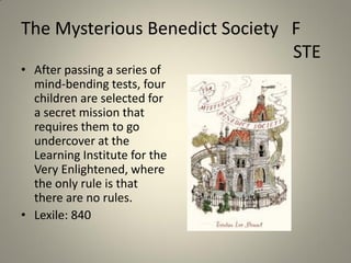 The Mysterious Benedict Society F
STE
• After passing a series of
mind-bending tests, four
children are selected for
a secret mission that
requires them to go
undercover at the
Learning Institute for the
Very Enlightened, where
the only rule is that
there are no rules.
• Lexile: 840

 