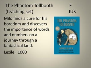 The Phantom Tollbooth
(teaching set)
Milo finds a cure for his
boredom and discovers
the importance of words
and numbers on a
journey through a
fantastical land.
Lexile: 1000

F
JUS

 