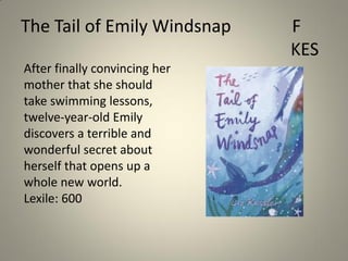 The Tail of Emily Windsnap
After finally convincing her
mother that she should
take swimming lessons,
twelve-year-old Emily
discovers a terrible and
wonderful secret about
herself that opens up a
whole new world.
Lexile: 600

F
KES

 