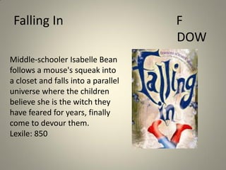 Falling In
Middle-schooler Isabelle Bean
follows a mouse's squeak into
a closet and falls into a parallel
universe where the children
believe she is the witch they
have feared for years, finally
come to devour them.
Lexile: 850

F
DOW

 