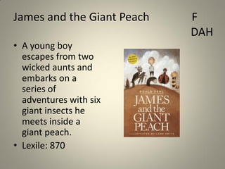 James and the Giant Peach
• A young boy
escapes from two
wicked aunts and
embarks on a
series of
adventures with six
giant insects he
meets inside a
giant peach.
• Lexile: 870

F
DAH

 