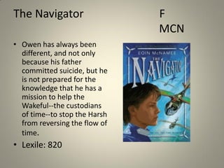 The Navigator
• Owen has always been
different, and not only
because his father
committed suicide, but he
is not prepared for the
knowledge that he has a
mission to help the
Wakeful--the custodians
of time--to stop the Harsh
from reversing the flow of
time.

• Lexile: 820

F
MCN

 