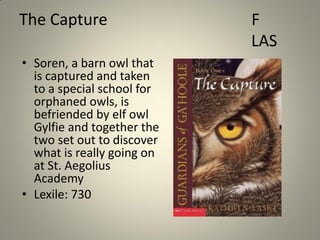 The Capture
• Soren, a barn owl that
is captured and taken
to a special school for
orphaned owls, is
befriended by elf owl
Gylfie and together the
two set out to discover
what is really going on
at St. Aegolius
Academy
• Lexile: 730

F
LAS

 