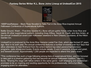 Fantasy Series Writer K.L. Bone Joins Lineup at UndeadCon 2015
1888PressRelease - Black Rose Novelist to Take Part in the Anne Rice-Inspired Annual
Halloween Conference of Supernatural Authors.
Battle Ground, Wash. - Five-time novelist K.L Bone will join gothic fiction writer Anne Rice and
nearly 20 other supernatural authors, including Greg Wilkey, Sarah M. Cradit, and Alys Arden, at
the annual UndeadCon event over Halloween weekend in New Orleans, Louisiana, at the Hilton
Garden Inn.
UndeadCon is produced by the Anne Rice Vampire Lestat Fan Club, which was formed 27 years
ago. Now in its sixth year, the annual conference features a number of events over four days that
allow attendees to hear firsthand from the writers behind top-rated paranormal television
programs, radio shows and books. Events include panels, Q and A sessions, a meet and greet,
and farewell brunch. Approximately 1,200 people are expected to attend this year's event.
"This conference has such a huge following among fans of supernatural fiction, and I'm honored
to take part in a creative gathering that has become an annual Halloween tradition," said K.L.
Bone. "Sharing the stage with fellow writers in the same genre - both emerging and established -
promises to be an inspiring and exciting opportunity for me professionally, and a fun-filled,
engaging event for attendees."
 
