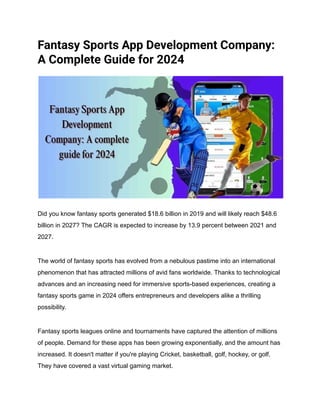 Fantasy Sports App Development Company:
A Complete Guide for 2024
Did you know fantasy sports generated $18.6 billion in 2019 and will likely reach $48.6
billion in 2027? The CAGR is expected to increase by 13.9 percent between 2021 and
2027.
The world of fantasy sports has evolved from a nebulous pastime into an international
phenomenon that has attracted millions of avid fans worldwide. Thanks to technological
advances and an increasing need for immersive sports-based experiences, creating a
fantasy sports game in 2024 offers entrepreneurs and developers alike a thrilling
possibility.
Fantasy sports leagues online and tournaments have captured the attention of millions
of people. Demand for these apps has been growing exponentially, and the amount has
increased. It doesn't matter if you're playing Cricket, basketball, golf, hockey, or golf.
They have covered a vast virtual gaming market.
 