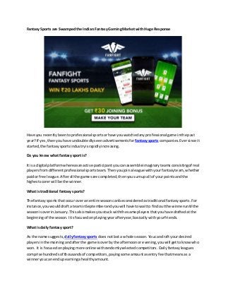 Fantasy Sports are Swampedthe Indian Fantasy GamingMarket with Huge Response
Have you recentlybeen toprofessionalsports orhave youwatchedany professional game inthe past
year?If yes,thenyouhave undoubtedly seenadvertisementsforfantasysports companies. Eversince it
started,the fantasysportsindustryisrapidlyincreasing.
Do you know what fantasy sport is?
It isa digital platformwhereasanactive participant youcanassemble imaginaryteamsconsistingof real
playersfromdifferentprofessional sportsteam. Thenyoujoinaleague withyourfantasyteam, whether
paidor free league. Afterall the gamesare completed,thenyousumupall of your pointsandthe
highestscorerwill be the winner.
What is traditional fantasy sports?
The fantasy sports thatoccur overan entire season canbe consideredastraditional fantasysports. For
instance,youwoulddrafta teaminSeptemberandyouwill have towaitto findoutthe winneruntil the
seasonisoverinJanuary. This alsomakes youstuck withthe same playersthatyouhave draftedat the
beginningof the season. Itisfocusedonplayingyearafteryear,basicallywithyourfriends.
What is dailyfantasy sport?
As the name suggests, dailyfantasy sports doesnotlast a whole season. Youcandraft yourdesired
playersinthe morningandafterthe game isoverby the afternoonor evening,youwill gettoknowwho
won. It is focusedonplayingmore onlinewithrandomlyselectedcompetitors. Dailyfantasyleagues
comprise hundredsof thousandsof competitors,payingsome amount asentryfee thatmeansas a
winneryoucan endupearninga healthyamount.
 