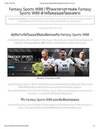 1/24/23, 10:38 AM Fantasy Sports W88 สร้างทีมลงแข่งลุ้นเงินรางวัลรวมกว่า 37 ล้าน
https://funnythais.com/fantasy-sports-w88/ 1/6
Fantasy Sports W88 | รีวิวแนวทางการเล่น Fantasy
Sports W88 สำหรับคอบอลโดยเฉพาะ
Fantasy Sports W88 เหมาะกับคอบอลที่อยากจะมีประสบการณ์การเป็นผู้นำทีม จับวางนักเตะในดวงใจให้รวม
ตัวกันเป็นสุดยอดทีมประจำฤดูกาล ถึงเวลาที่คุณจะได้ในมันส์ในแบบของตัวเองแล้ว
ทางเข้าล่าสุด ไม่โดนบล็อก W88
ลุ้นรับรางวัลในแบบที่คุณเลือกเองกับ Fantasy Sports W88
สำหรับใครที่เคยคิดอยากจะเป็นผู้จัดการทีมหรืออยากจับวางนักเตะคนโปรดทั้งหลายมันมัดรวมกัน
ในทีมเดียว Fantasy Sports W88 เปิดโอกาสให้คุณได้ทำแบบนั้นด้วยตัวเองแล้ว
บริการเกม Fantasy Sports W88
เพราะที่ Fantasy Sports เปิดโอกาสให้นักพนันทุกคนได้เดิมพันในโลกเสมือนจริง ที่คุณสามารถ
จัดทีมที่ดีที่สุดเพื่อแข่งขันในทัวร์นาเมนต์ระดับโลกด้วยตัวคุณเองนั่นเอง
เริ่มน่าสนใจล่ะใช่มั้ยล่ะ งั้นเราไปดู รีวิว Fantasy Sports W88 แบบละเอียดของ Funnythais กัน
หน่อยดีกว่า ว่าจะเป็นบริการที่ใช่เลยสำหรับคุณไหม
รีวิว Fantasy Sports W88 แบบจัดเต็มทุกมุมมอง
ด้วยความที่ Fantasy Sports เป็นบริการใหม่ล่าสุดของทางเว็บพนันออนไลน์ W88 แน่นอนว่าเรา
จะต้อง รวบรวมคำเรียกร้องและสิ่งที่ดีที่สุดให้กับสมาชิกนักเดิมพันของเรา
 