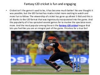 Fantasy t20 cricket is fun and engaging
• Cricket isn’t the game it used to be, it has become much better! No one thought it
was possible, but the t20 format has made cricket more exciting to watch and
more fun to follow. The viewership of cricket has gone up atheist 5 fold and this is
all thanks to the t20 format that was ingeniously incorporated into the game. And
the popularity of it has sprouted several games for to involve the spectator even
more. And the most popular among those is the fantasy t20 cricket league that
lets you feel like you are an integral part of the game. Priceless for a true fan!
 