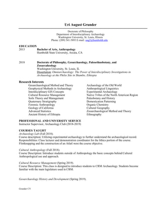 Uri August Grunder
Doctorate of Philosophy
Department of Interdisciplinary Archaeology
Washington University, St. Louis, Illinois
Phone: (209) 541-5893 E-mail: uag2@humboldt.edu
EDUCATION
2013 Bachelor of Arts, Anthropology
Humboldt State University, Arcata, CA
2018 Doctorate of Philosophy, Geoarchaeology, Paleoethnobotany, and
Zooarcaheology
Washington University, St. Louis, IL
Dissertation: Omniarchaeology: The Power of Interdisciplinary Investigations in
Archaeology at the Philio Site in Shambo, Ethiopia
Research Interests
Geoarchaeological Method and Theory Archaeology of the Old World
Geophysical Methods in Archaeology Anthropological Linguistics
Interdisciplinary GIS Concepts Experimental Archaeology
Cultural Resource Management Native Tribes of the North American Region
Soils Theory and Management Paleobotany and History
Quaternary Stratigraphy Domestication Patterning
Forensic Anthropology Organic Chemistry
Geology of California Cultural Geography
Advanced Statistics Zooarchaeological Method and Theory
Ancient History of Ethiopia Ethnography
PROFESSIONAL AND UNIVERSITY SERVICE
Instructor Supervisor, Archaeology Club (2018-2019)
COURSES TAUGHT
Archaeology Lab (Fall 2018).
Course description: Utilizing experimental archaeology to further understand the archaeological record.
Responsibilities: Class lecturer and demonstration coordinator for the lithics portion of the course.
Flintknapping and the construction of an Atlatl were the course objective.
Cultural Anthropology (Fall 2018).
Course Description: Introduce students outside of Anthropology the basic concepts behind Cultural
Anthropological use and approach.
Cultural Resource Management (Spring 2019).
Course Description: This class is designed to introduce students to CRM Archaeology. Students become
familiar with the main legislature used in CRM.
Geoarchaeology History and Development (Spring 2019).
Grunder CV
 