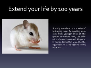 Extend your life by 100 years
A study was done on a species of
fast-aging mice. By injecting stem
cells from younger mice of the
species in to older mice, the older
mice showed increased lifespans.
In human terms that would be the
equivalent of a 80-year-old living
to be 200.

 