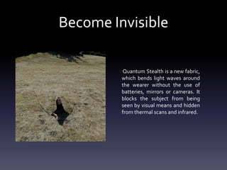 Become Invisible
Quantum Stealth is a new fabric,
which bends light waves around
the wearer without the use of
batteries, mirrors or cameras. It
blocks the subject from being
seen by visual means and hidden
from thermal scans and infrared.

 