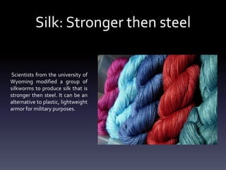 Silk: Stronger then steel

Scientists from the university of
Wyoming modified a group of
silkworms to produce silk that is
stronger then steel. It can be an
alternative to plastic, lightweight
armor for military purposes.

 
