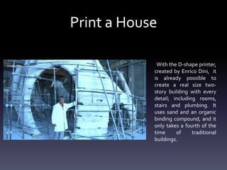 Print a House
With the D-shape printer,
created by Enrico Dini, it
is already possible to
create a real size twostory building with every
detail; including rooms,
stairs and plumbing. It
uses sand and an organic
binding compound, and it
only takes a fourth of the
time
of
traditional
buildings.

 