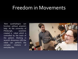 Freedom in Movements
Now quadriplegics can
function without anyone's
help. At the university of
Pittsburgh,
scientists
created a robot which is
controlled by the brain of
the patient. Working in
seventh dimension (7D) the
robot can perform the
complex
motions
of
everyday life.

 