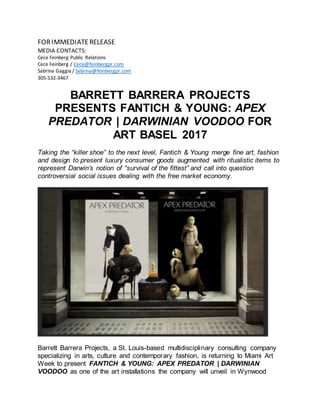 FORIMMEDIATERELEASE
MEDIA CONTACTS:
Cece Feinberg Public Relations
Cece Feinberg / Cece@feinbergpr.com
Sabrina Gaggia / Sabrina@feinbergpr.com
305-532-3467
BARRETT BARRERA PROJECTS
PRESENTS FANTICH & YOUNG: APEX
PREDATOR | DARWINIAN VOODOO FOR
ART BASEL 2017
Taking the “killer shoe” to the next level, Fantich & Young merge fine art, fashion
and design to present luxury consumer goods augmented with ritualistic items to
represent Darwin’s notion of “survival of the fittest” and call into question
controversial social issues dealing with the free market economy.
Barrett Barrera Projects, a St. Louis-based multidisciplinary consulting company
specializing in arts, culture and contemporary fashion, is returning to Miami Art
Week to present FANTICH & YOUNG: APEX PREDATOR | DARWINIAN
VOODOO as one of the art installations the company will unveil in Wynwood
 