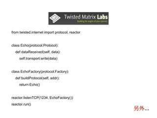 from twisted.internet import protocol, reactor
class Echo(protocol.Protocol):
def dataReceived(self, data):
self.transport.write(data)
class EchoFactory(protocol.Factory):
def buildProtocol(self, addr):
return Echo()
reactor.listenTCP(1234, EchoFactory())
reactor.run()
另外...
 