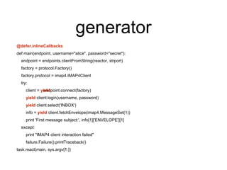 generator
@defer.inlineCallbacks
def main(endpoint, username="alice", password="secret"):
endpoint = endpoints.clientFromString(reactor, strport)
factory = protocol.Factory()
factory.protocol = imap4.IMAP4Client
try:
endpoint.connect(factory)client = yield
yield client.login(username, password)
yield client.select('INBOX')
info = yield client.fetchEnvelope(imap4.MessageSet(1))
print 'First message subject:', info[1]['ENVELOPE'][1]
except:
print "IMAP4 client interaction failed"
failure.Failure().printTraceback()
task.react(main, sys.argv[1:])
 