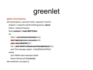 greenlet
@defer.inlineCallbacks
def main(endpoint, username="alice", password=“secret”):
endpoint = endpoints.clientFromString(reactor, strport)
factory = protocol.Factory()
factory.protocol = imap4.IMAP4Client
try:
client = yield endpoint.connect(factory)
yield client.login(username, password)
yield client.select('INBOX')
info = yield client.fetchEnvelope(imap4.MessageSet(1))
print 'First message subject:', info[1]['ENVELOPE'][1]
except:
print "IMAP4 client interaction failed"
failure.Failure().printTraceback()
task.react(main, sys.argv[1:])
def main(endpoint, username="alice", password=“secret”):
endpoint = endpoints.clientFromString(reactor, strport)
factory = protocol.Factory()
factory.protocol = imap4.IMAP4Client
try:
client = endpoint.connect(factory)
client.login(username, password)
client.select('INBOX')
info = client.fetchEnvelope(imap4.MessageSet(1))
print 'First message subject:', info[1]['ENVELOPE'][1]
except:
print "IMAP4 client interaction failed"
failure.Failure().printTraceback()
task.react(main, sys.argv[1:])
 