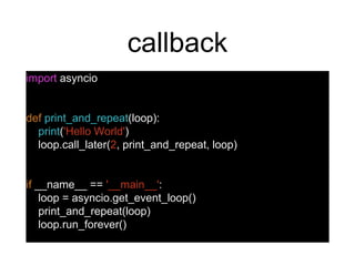 callback
import asyncio
def print_and_repeat(loop):
print('Hello World')
loop.call_later(2, print_and_repeat, loop)
if __name__ == '__main__':
loop = asyncio.get_event_loop()
print_and_repeat(loop)
loop.run_forever()
 