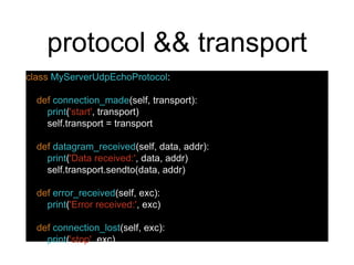 protocol && transport
class MyServerUdpEchoProtocol:
def connection_made(self, transport):
print('start', transport)
self.transport = transport
def datagram_received(self, data, addr):
print('Data received:', data, addr)
self.transport.sendto(data, addr)
def error_received(self, exc):
print('Error received:', exc)
def connection_lost(self, exc):
print('stop', exc)
 