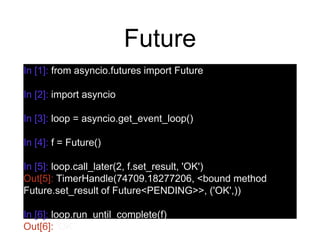 Future
In [1]: from asyncio.futures import Future
In [2]: import asyncio
In [3]: loop = asyncio.get_event_loop()
In [4]: f = Future()
In [5]: loop.call_later(2, f.set_result, 'OK')
Out[5]: TimerHandle(74709.18277206, <bound method
Future.set_result of Future<PENDING>>, ('OK',))
In [6]: loop.run_until_complete(f)
Out[6]: 'OK'
 