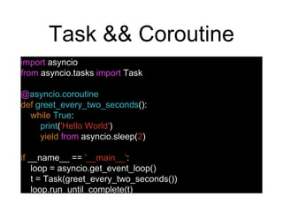 Task && Coroutine
import asyncio
from asyncio.tasks import Task
@asyncio.coroutine
def greet_every_two_seconds():
while True:
print('Hello World')
yield from asyncio.sleep(2)
if __name__ == '__main__':
loop = asyncio.get_event_loop()
t = Task(greet_every_two_seconds())
loop.run_until_complete(t)
 