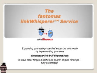 Thefantomas linkWhisperer™ Service Expanding your web properties’ exposure and reach by implementing your own proprietary link building network to drive laser targeted traffic and search engine rankings –  fully automated! 