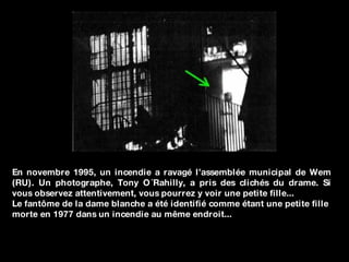 En novembre 1995, un incendie a ravagé l’assemblée municipal de Wem (RU). Un photographe, Tony O´Rahilly, a pris des clichés du drame. Si vous observez attentivement, vous pourrez y voir une petite fille...  Le fantôme de la dame blanche a été identifié comme étant une petite fille  morte en 1977 dans un incendie au même endroit... 